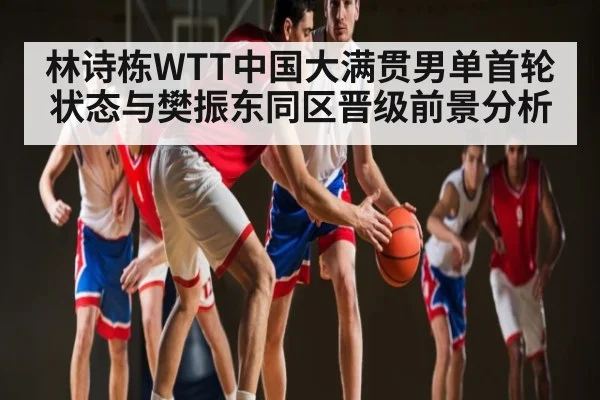 林诗栋WTT中国大满贯男单首轮状态与樊振东同区晋级前景分析