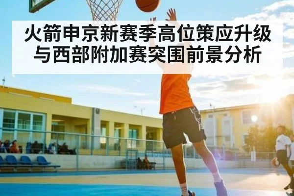 火箭申京新赛季高位策应升级与西部附加赛突围前景分析